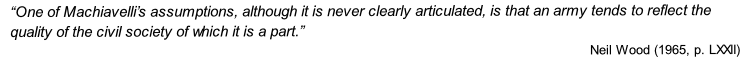 “One of Machiavelli’s assumptions, although it is never clearly articulated, is that an army tends to reflect the quality of the civil society of which it is a part.”
Neil Wood (1965, p. LXXII)